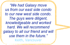 “We had Galaxy move us from our east side condo to our new west side condo. The guys were diligent, knowledgeable and worked hard. We will recommend galaxy to all our friend and will use them in the future.”
Keith, Vancouver