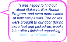 “I was happy to find out about Galaxy’s Box Rental Program, and even more elated at how easy it was. The boxes were brought to our door (for no extra fee) and picked-up, weeks later after I finished unpacking.”
Jamie, West Vancouver