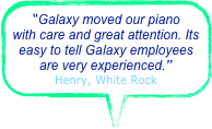“Galaxy moved our piano with care and great attention. Its easy to tell Galaxy employees are very experienced.”
Henry, White Rock