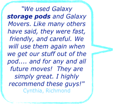 “We used Galaxy storage pods and Galaxy Movers. Like many others have said, they were fast, friendly, and careful. We will use them again when we get our stuff out of the pod.... and for any and all future moves!  They are simply great. I highly recommend these guys!”
Cynthia, Richmond 